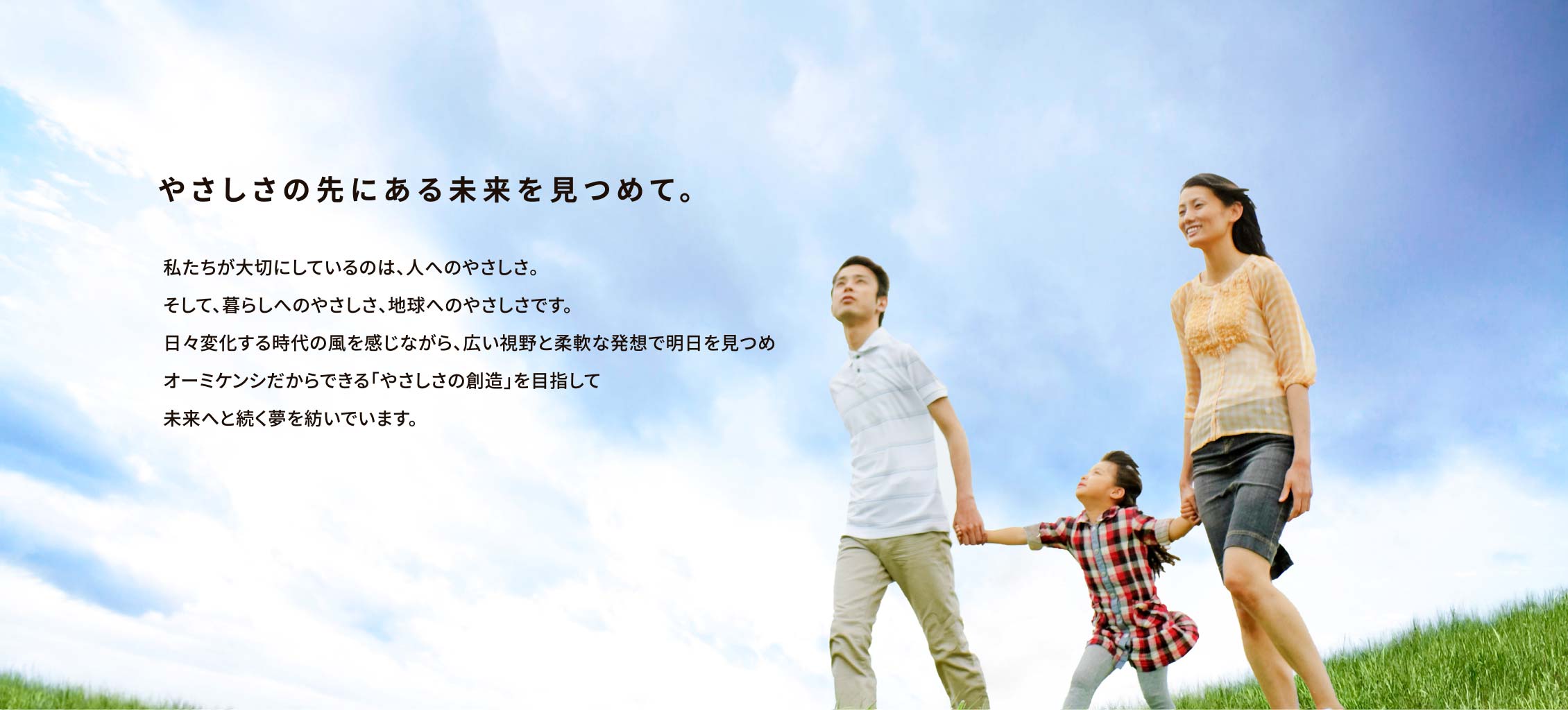 やさしさの先にある未来を見つめて。私たちが大切にしているのは、人へのやさしさ。そして、暮らしへのやさしさ、地球へのやさしさです。日々変化する時代の風を感じながら、広い視野と柔軟な発想で明日を見つめオーミケンシだからできる「やさしさの創造」を目指して未来へと続く夢を紡いでいます。